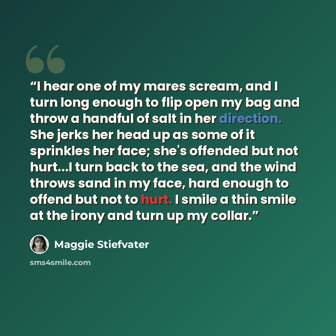 “I hear one of my mares scream, and I turn long enough to flip open my bag and throw a handful of salt in her direction. She jerks her head up as some of it sprinkles her face; she's offended but not hurt...I turn back to the sea, and the wind throws sand in my face, hard enough to offend but not…” quote by Maggie Stiefvater