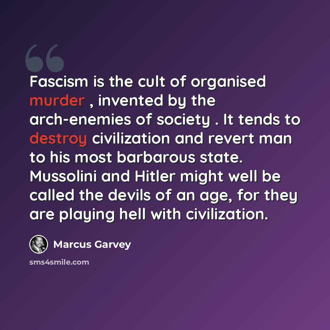 “Fascism is the cult of organised murder , invented by the arch-enemies of society . It tends to destroy civilization and revert man to his most barbarous state. Mussolini and Hitler might well be called the devils of an age, for they are playing hell with civilization.” quote by Marcus Garvey