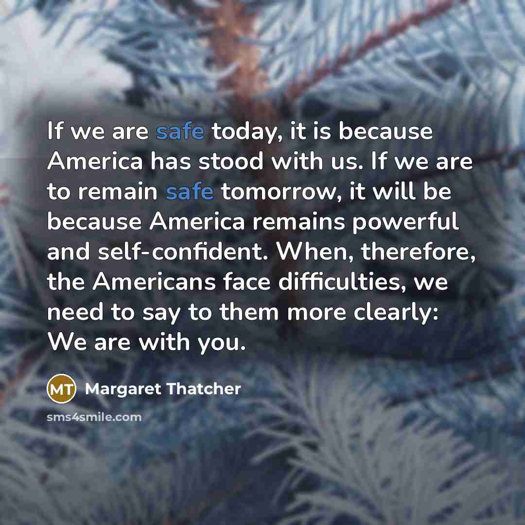 “If we are safe today, it is because America has stood with us. If we are to remain safe tomorrow, it will be because America remains powerful and self-confident. When, therefore, the Americans face difficulties, we need to say to them more clearly: We are with you.” quote by Margaret Thatcher