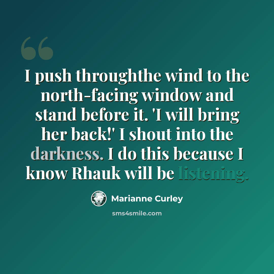 “I push throughthe wind to the north-facing window and stand before it. 'I will bring her back!' I shout into the darkness. I do this because I know Rhauk will be listening.” quote by Marianne Curley