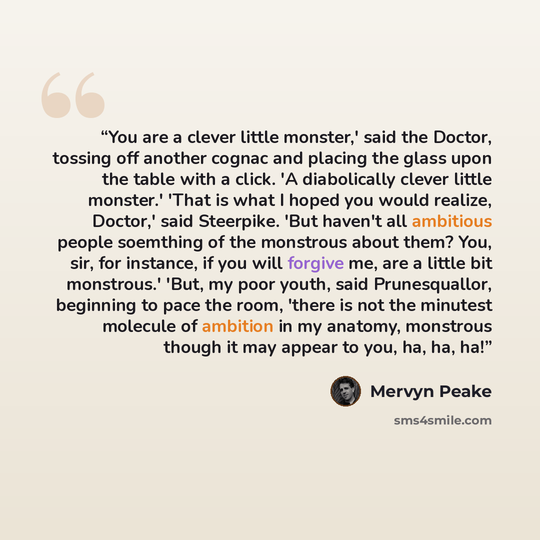 “You are a clever little monster,' said the Doctor, tossing off another cognac and placing the glass upon the table with a click. 'A diabolically clever little monster.' 'That is what I hoped you would realize, Doctor,' said Steerpike. 'But haven't all ambitious people soemthing of the monstrous…” quote by Mervyn Peake