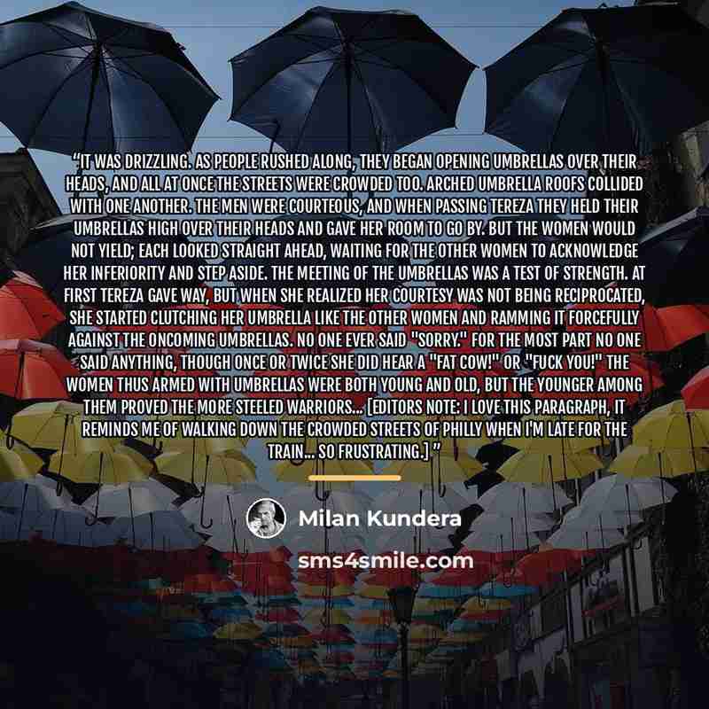 “It was drizzling. As people rushed along, they began opening umbrellas over their heads, and all at once the streets were crowded too. Arched umbrella roofs collided with one another. The men were courteous, and when passing Tereza they held their umbrellas high over their heads and gave her room…” quote by Milan Kundera