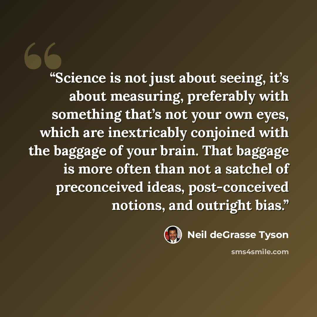 “Science is not just about seeing, it’s about measuring, preferably with something that’s not your own eyes, which are inextricably conjoined with the baggage of your brain. That baggage is more often than not a satchel of preconceived ideas, post-conceived notions, and outright bias.” quote by Neil deGrasse Tyson