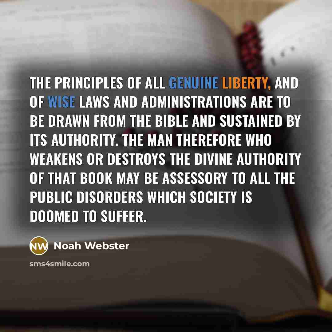 “The principles of all genuine liberty, and of wise laws and administrations are to be drawn from the Bible and sustained by its authority. The man therefore who weakens or destroys the divine authority of that book may be assessory to all the public disorders which society is doomed to suffer.” quote by Noah Webster
