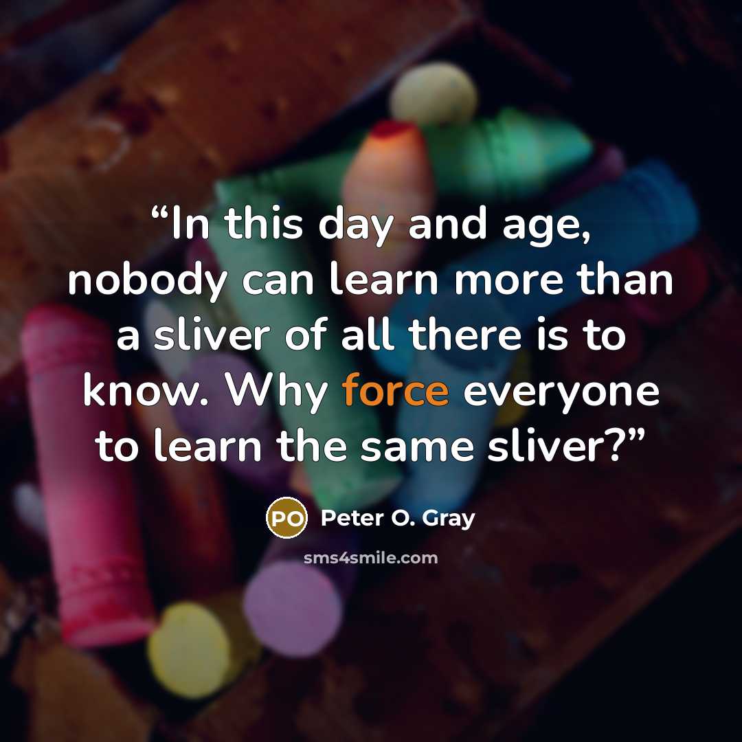 “In this day and age, nobody can learn more than a sliver of all there is to know. Why force everyone to learn the same sliver?” quote by Peter O. Gray