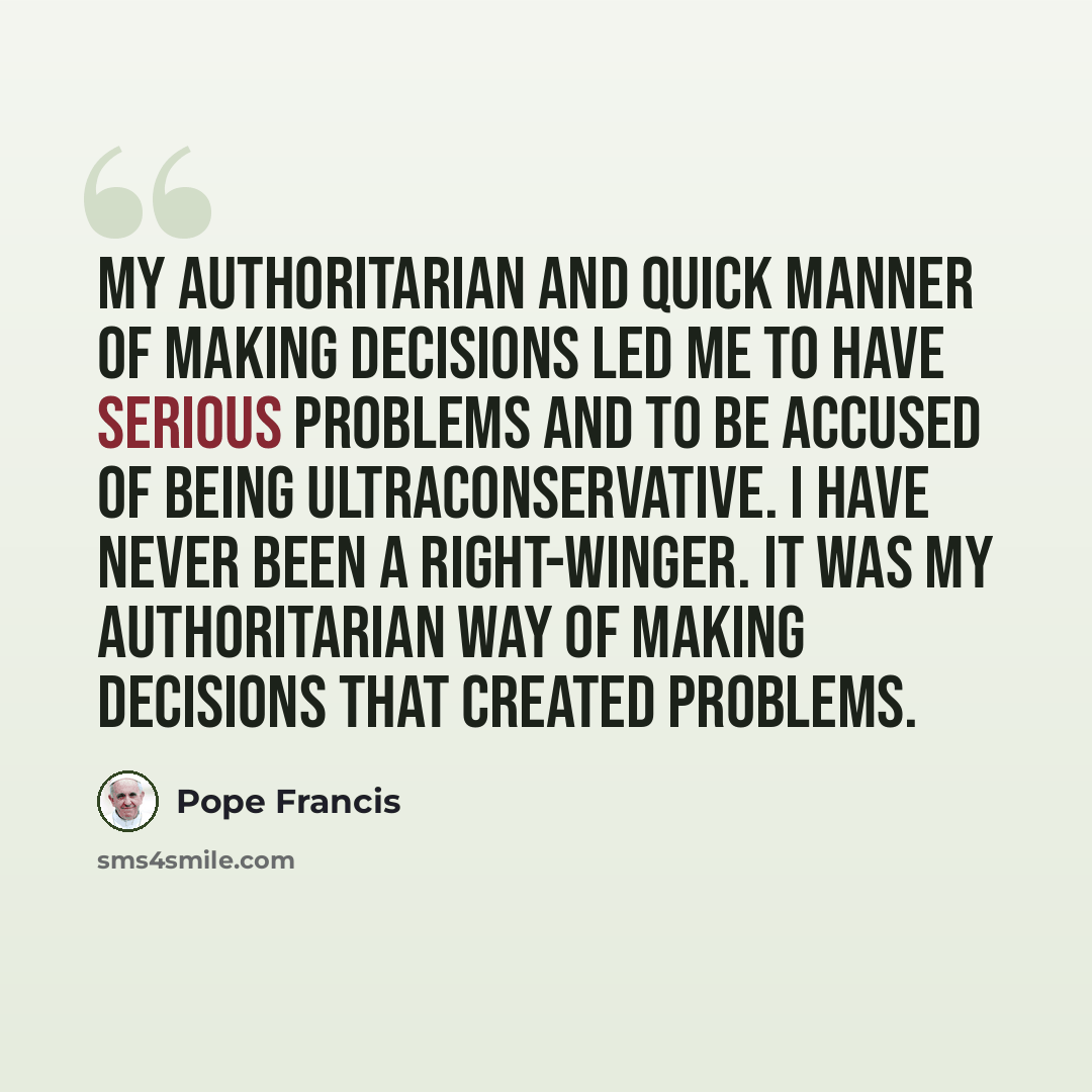 “My authoritarian and quick manner of making decisions led me to have serious problems and to be accused of being ultraconservative. I have never been a right-winger. It was my authoritarian way of making decisions that created problems.” quote by Pope Francis