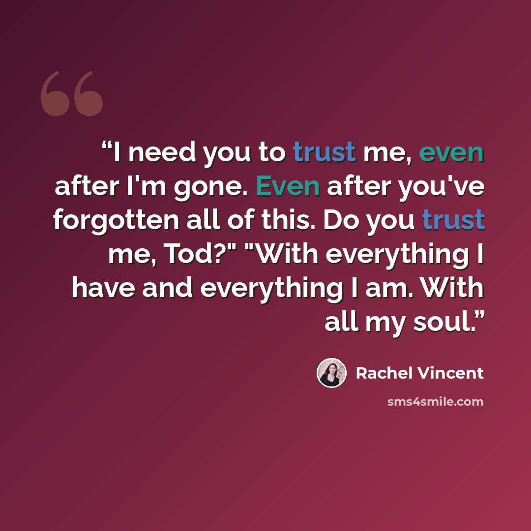 “I need you to trust me, even after I'm gone. Even after you've forgotten all of this. Do you trust me, Tod?" "With everything I have and everything I am. With all my soul.” quote by Rachel Vincent