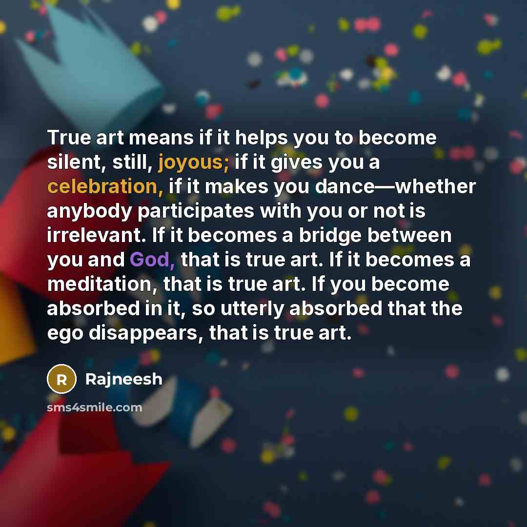 “True art means if it helps you to become silent, still, joyous; if it gives you a celebration, if it makes you dance—whether anybody participates with you or not is irrelevant. If it becomes a bridge between you and God, that is true art. If it becomes a meditation, that is true art. If you become…” quote by Rajneesh