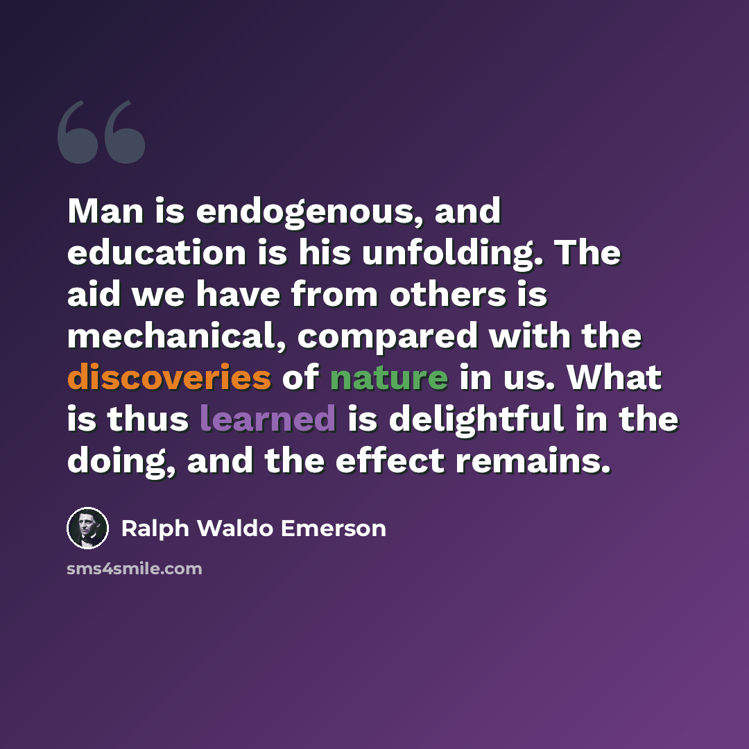 “Man is endogenous, and education is his unfolding. The aid we have from others is mechanical, compared with the discoveries of nature in us. What is thus learned is delightful in the doing, and the effect remains.” quote by Ralph Waldo Emerson