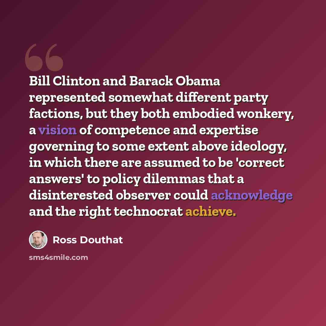 “Bill Clinton and Barack Obama represented somewhat different party factions, but they both embodied wonkery, a vision of competence and expertise governing to some extent above ideology, in which there are assumed to be 'correct answers' to policy dilemmas that a disinterested observer could…” quote by Ross Douthat