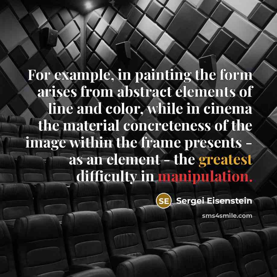 “For example, in painting the form arises from abstract elements of line and color, while in cinema the material concreteness of the image within the frame presents - as an element - the greatest difficulty in manipulation.” quote by Sergei Eisenstein