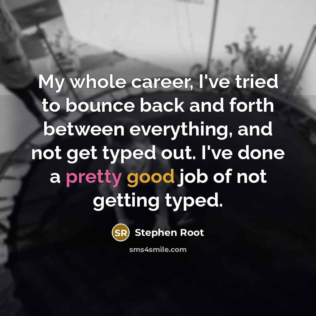 “My whole career, I've tried to bounce back and forth between everything, and not get typed out. I've done a pretty good job of not getting typed.” quote by Stephen Root