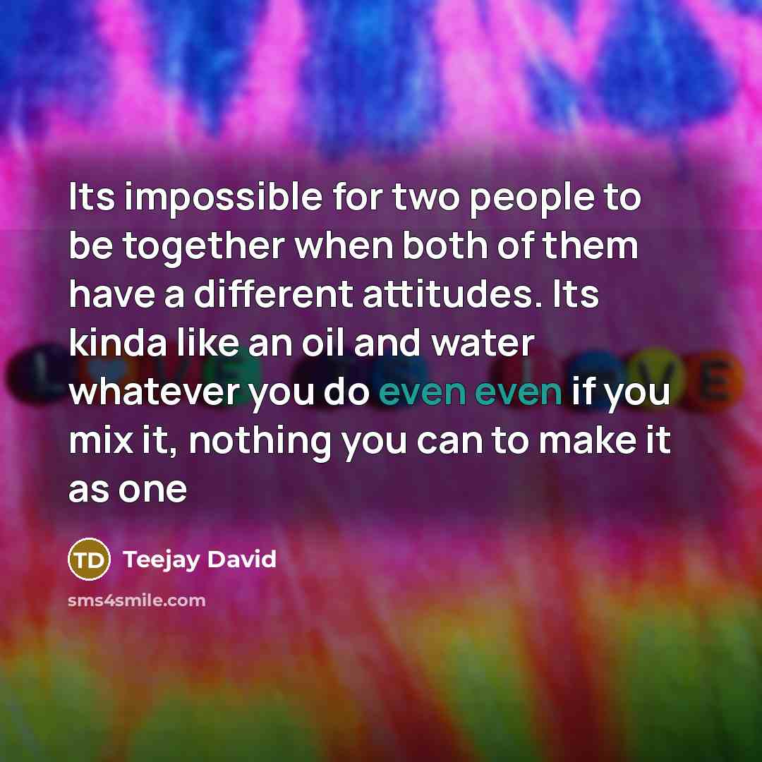 “Its impossible for two people to be together when both of them have a different attitudes. Its kinda like an oil and water whatever you do even even if you mix it, nothing you can to make it as one” quote by Teejay David