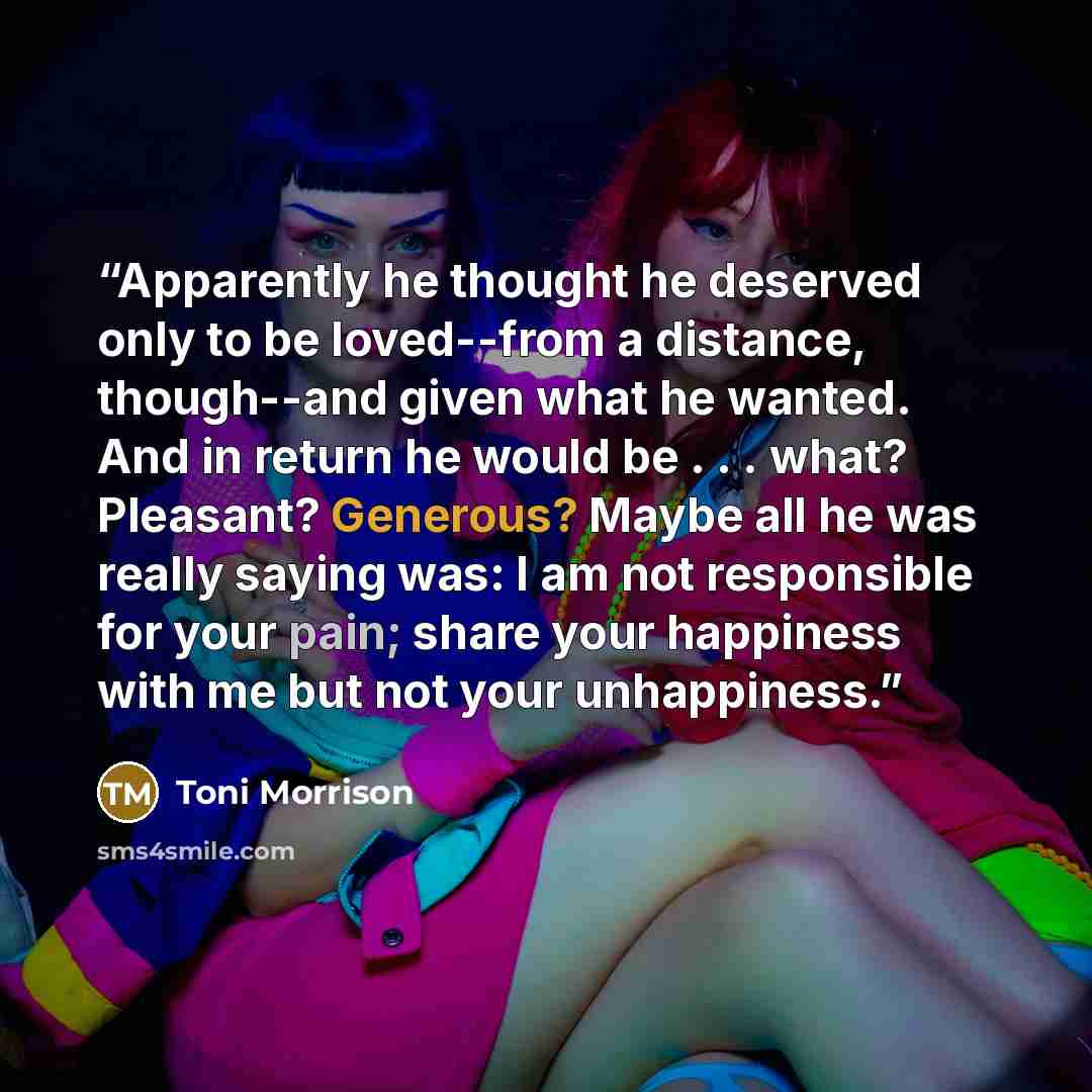 “Apparently he thought he deserved only to be loved--from a distance, though--and given what he wanted. And in return he would be . . . what? Pleasant? Generous? Maybe all he was really saying was: I am not responsible for your pain; share your happiness with me but not your unhappiness.” quote by Toni Morrison