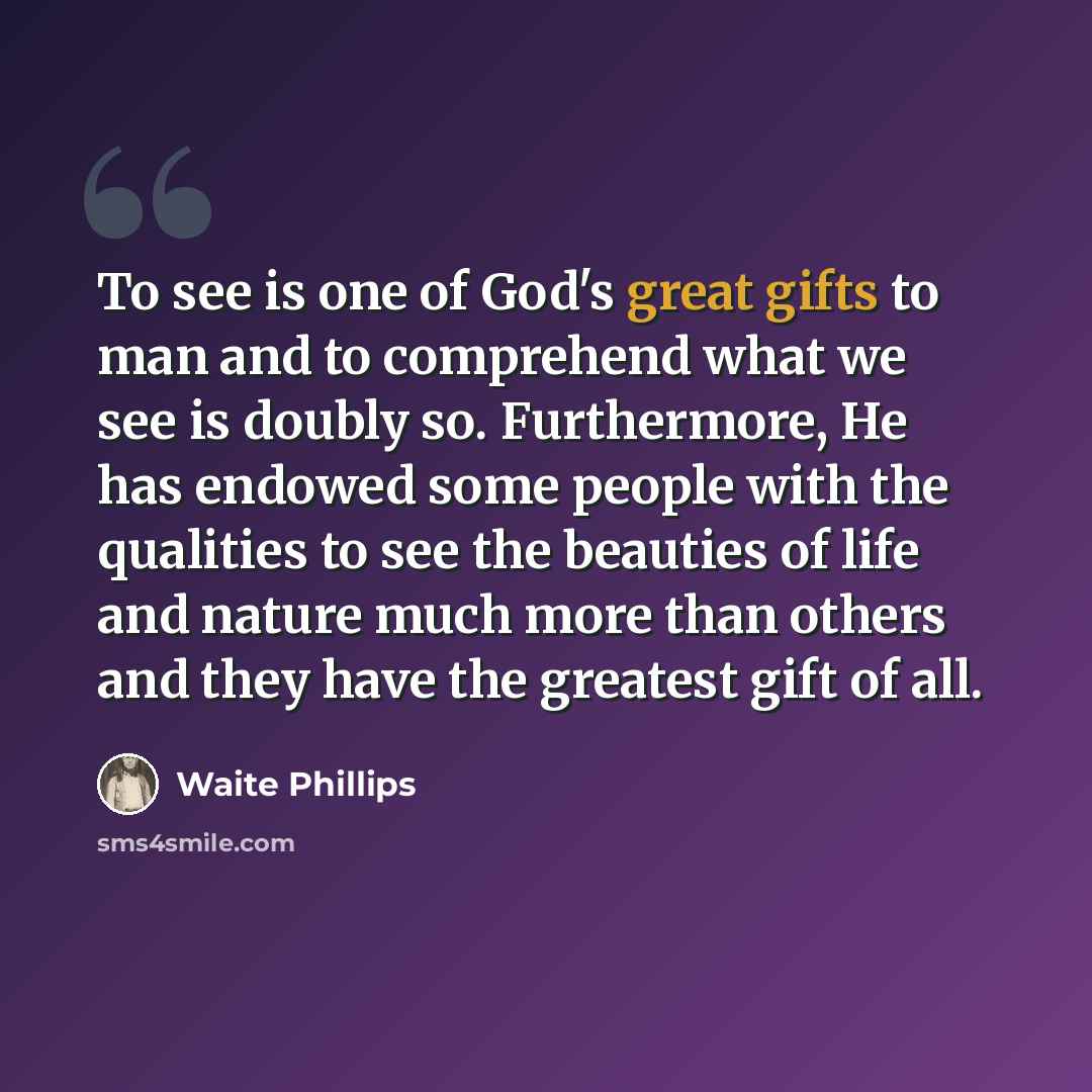 “To see is one of God's great gifts to man and to comprehend what we see is doubly so. Furthermore, He has endowed some people with the qualities to see the beauties of life and nature much more than others and they have the greatest gift of all.” quote by Waite Phillips