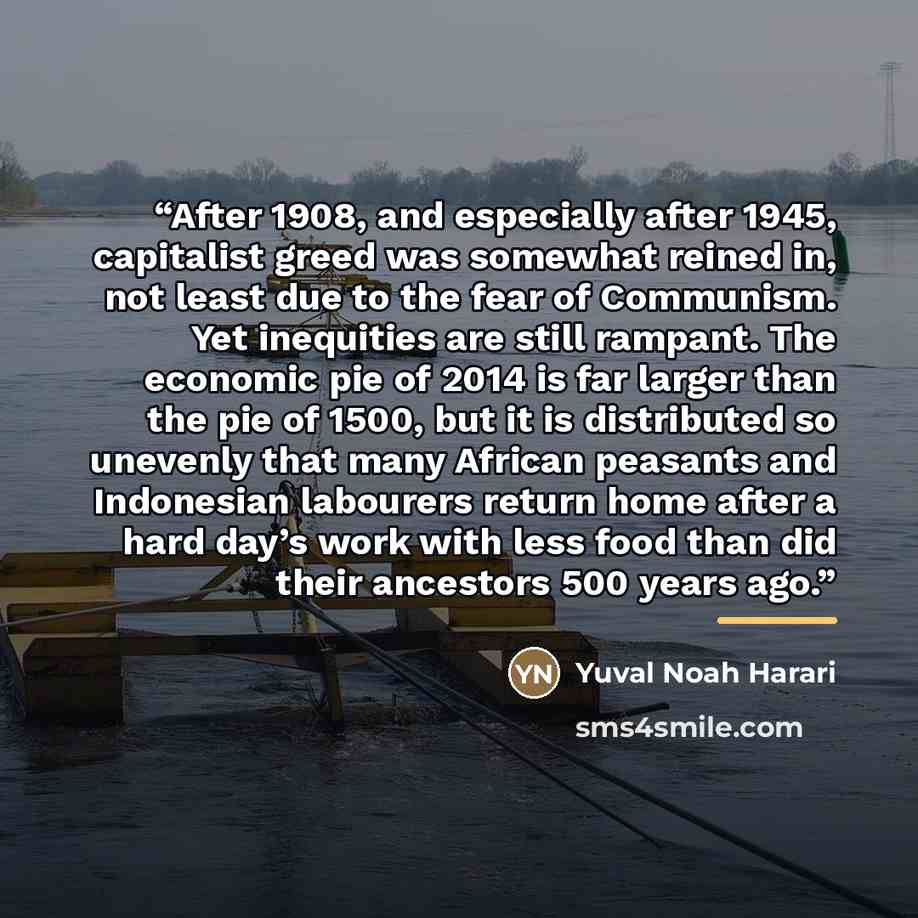“After 1908, and especially after 1945, capitalist greed was somewhat reined in, not least due to the fear of Communism. Yet inequities are still rampant. The economic pie of 2014 is far larger than the pie of 1500, but it is distributed so unevenly that many African peasants and Indonesian…” quote by Yuval Noah Harari