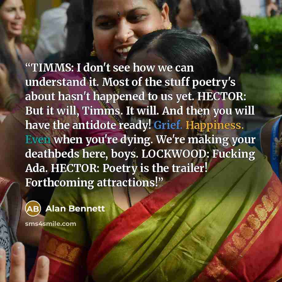 “TIMMS: I don't see how we can understand it. Most of the stuff poetry's about hasn't happened to us yet. HECTOR: But it will, Timms. It will. And then you will have the antidote ready! Grief. Happiness. Even when you're dying. We're making your deathbeds here, boys. LOCKWOOD: Fucking Ada. HECTOR…” quote by Alan Bennett