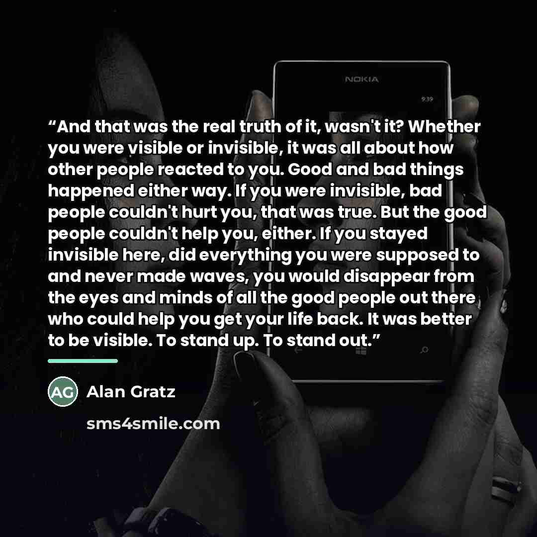 “And that was the real truth of it, wasn't it? Whether you were visible or invisible, it was all about how other people reacted to you. Good and bad things happened either way. If you were invisible, bad people couldn't hurt you, that was true. But the good people couldn't help you, either. If you…” quote by Alan Gratz