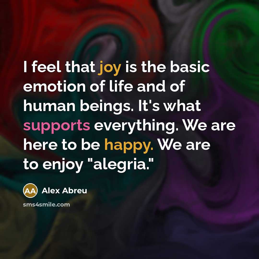 “I feel that joy is the basic emotion of life and of human beings. It's what supports everything. We are here to be happy. We are to enjoy "alegria."” quote by Alex Abreu