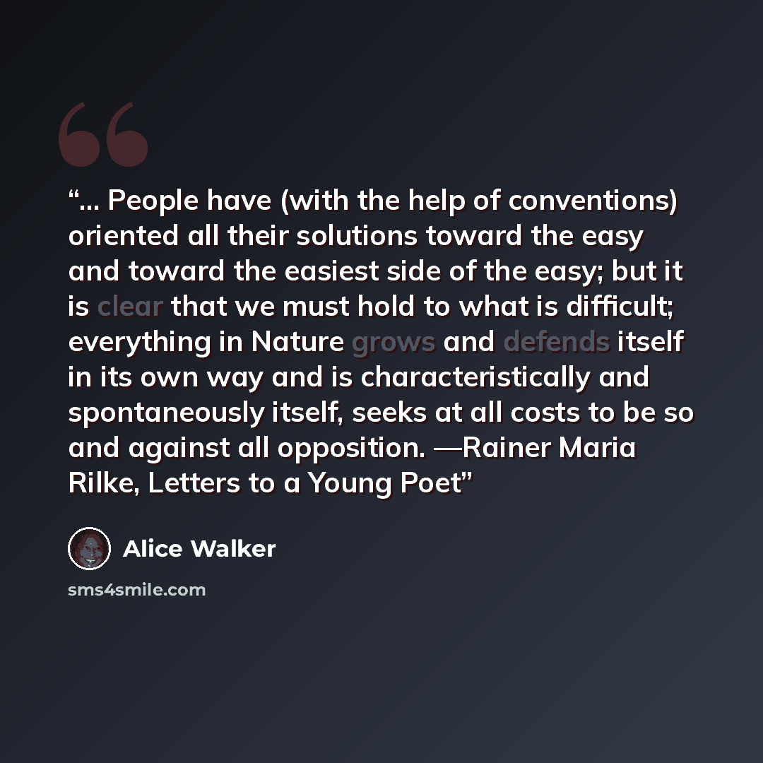 “… People have (with the help of conventions) oriented all their solutions toward the easy and toward the easiest side of the easy; but it is clear that we must hold to what is difficult; everything in Nature grows and defends itself in its own way and is characteristically and spontaneously…” quote by Alice Walker
