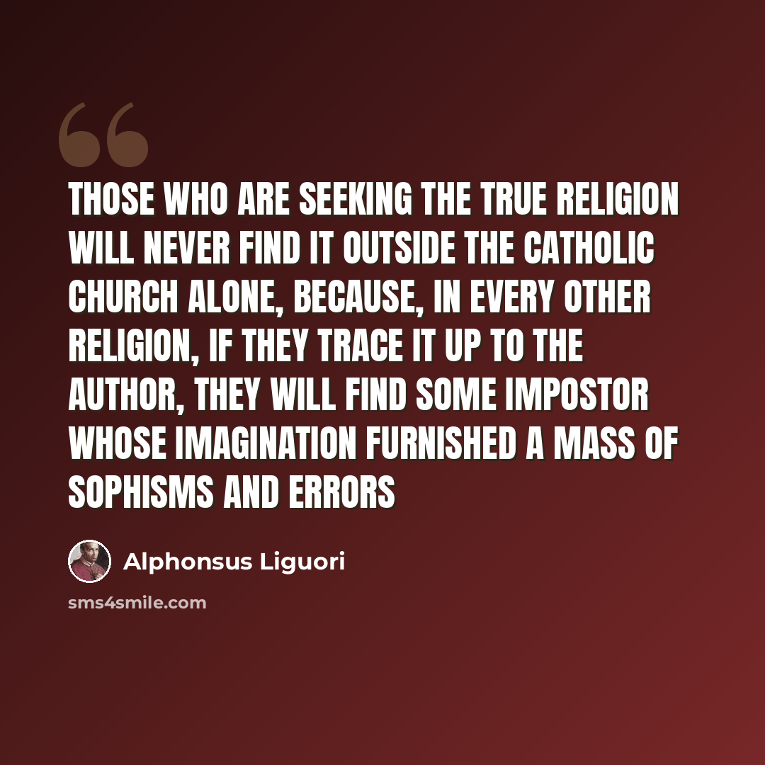 “Those who are seeking the true religion will never find it outside the Catholic Church alone, because, in every other religion, if they trace it up to the author, they will find some impostor whose imagination furnished a mass of sophisms and errors” quote by Alphonsus Liguori