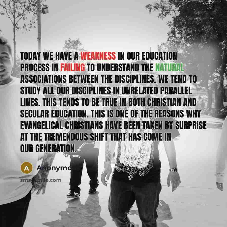 “Today we have a weakness in our education process in failing to understand the natural associations between the disciplines. We tend to study all our disciplines in unrelated parallel lines. This tends to be true in both Christian and secular education. This is one of the reasons why evangelical…” quote by Anonymous