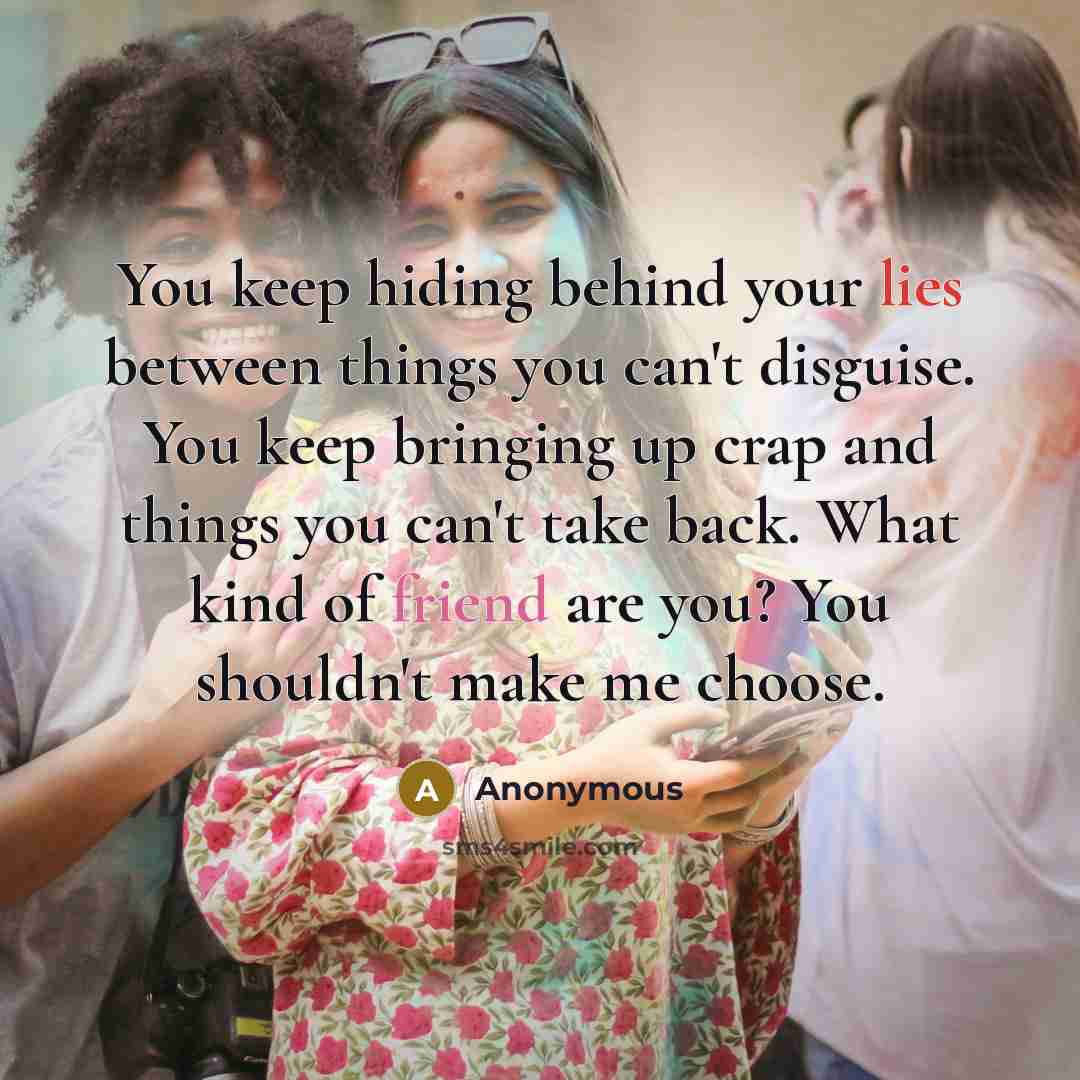 “You keep hiding behind your lies between things you can't disguise. You keep bringing up crap and things you can't take back. What kind of friend are you? You shouldn't make me choose.” quote by Anonymous