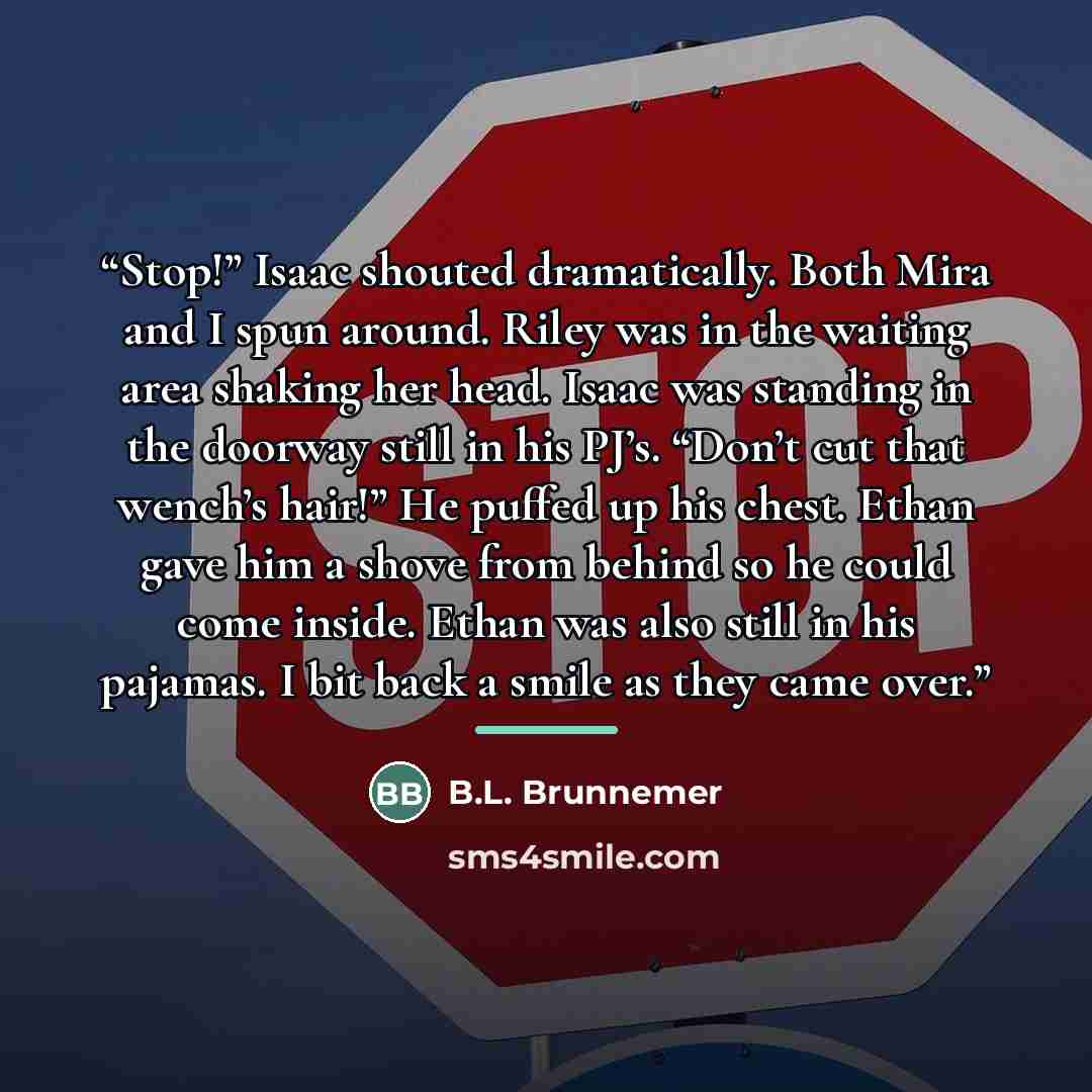 “Stop!” Isaac shouted dramatically. Both Mira and I spun around. Riley was in the waiting area shaking her head. Isaac was standing in the doorway still in his PJ’s. “Don’t cut that wench’s hair!” He puffed up his chest. Ethan gave him a shove from behind so he could come inside. Ethan was also…” quote by B.L. Brunnemer