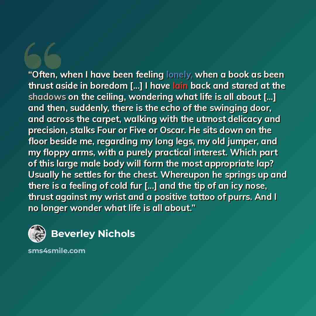 “Often, when I have been feeling lonely, when a book as been thrust aside in boredom [...] I have lain back and stared at the shadows on the ceiling, wondering what life is all about [...] and then, suddenly, there is the echo of the swinging door, and across the carpet, walking with the utmost…” quote by Beverley Nichols