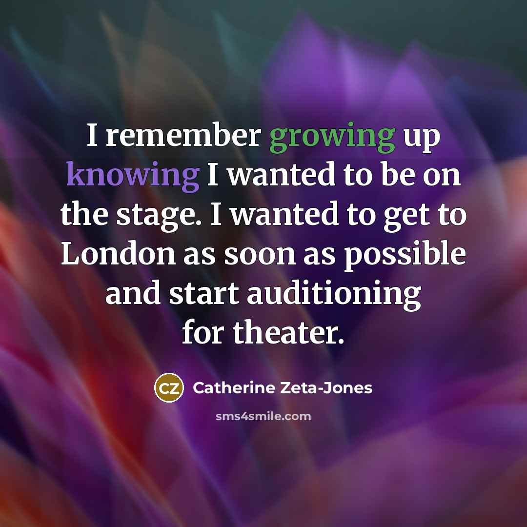 “I remember growing up knowing I wanted to be on the stage. I wanted to get to London as soon as possible and start auditioning for theater.” quote by Catherine Zeta-Jones