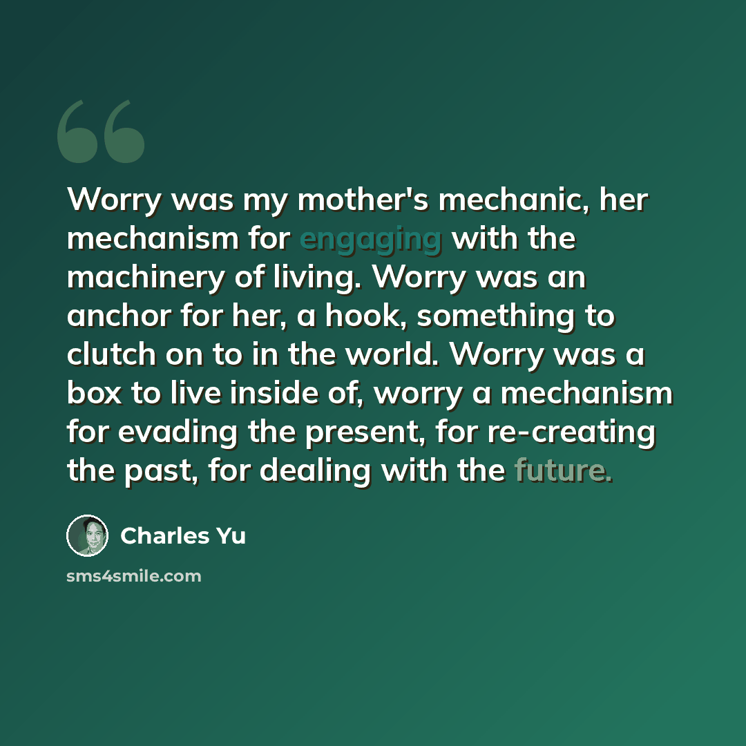 “Worry was my mother's mechanic, her mechanism for engaging with the machinery of living. Worry was an anchor for her, a hook, something to clutch on to in the world. Worry was a box to live inside of, worry a mechanism for evading the present, for re-creating the past, for dealing with the future.” quote by Charles Yu