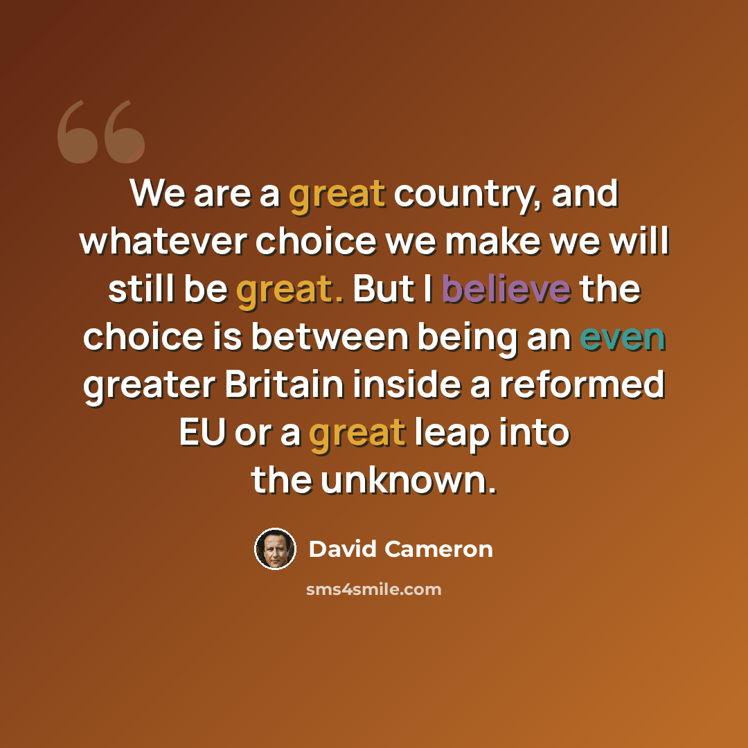 “We are a great country, and whatever choice we make we will still be great. But I believe the choice is between being an even greater Britain inside a reformed EU or a great leap into the unknown.” quote by David Cameron