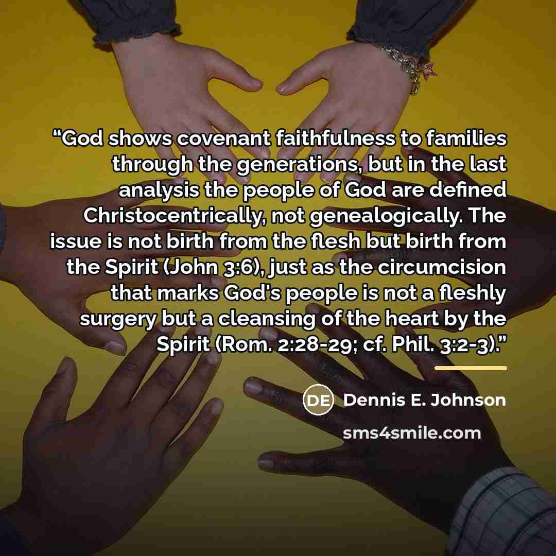 “God shows covenant faithfulness to families through the generations, but in the last analysis the people of God are defined Christocentrically, not genealogically. The issue is not birth from the flesh but birth from the Spirit (John 3:6), just as the circumcision that marks God's people is not a…” quote by Dennis E. Johnson