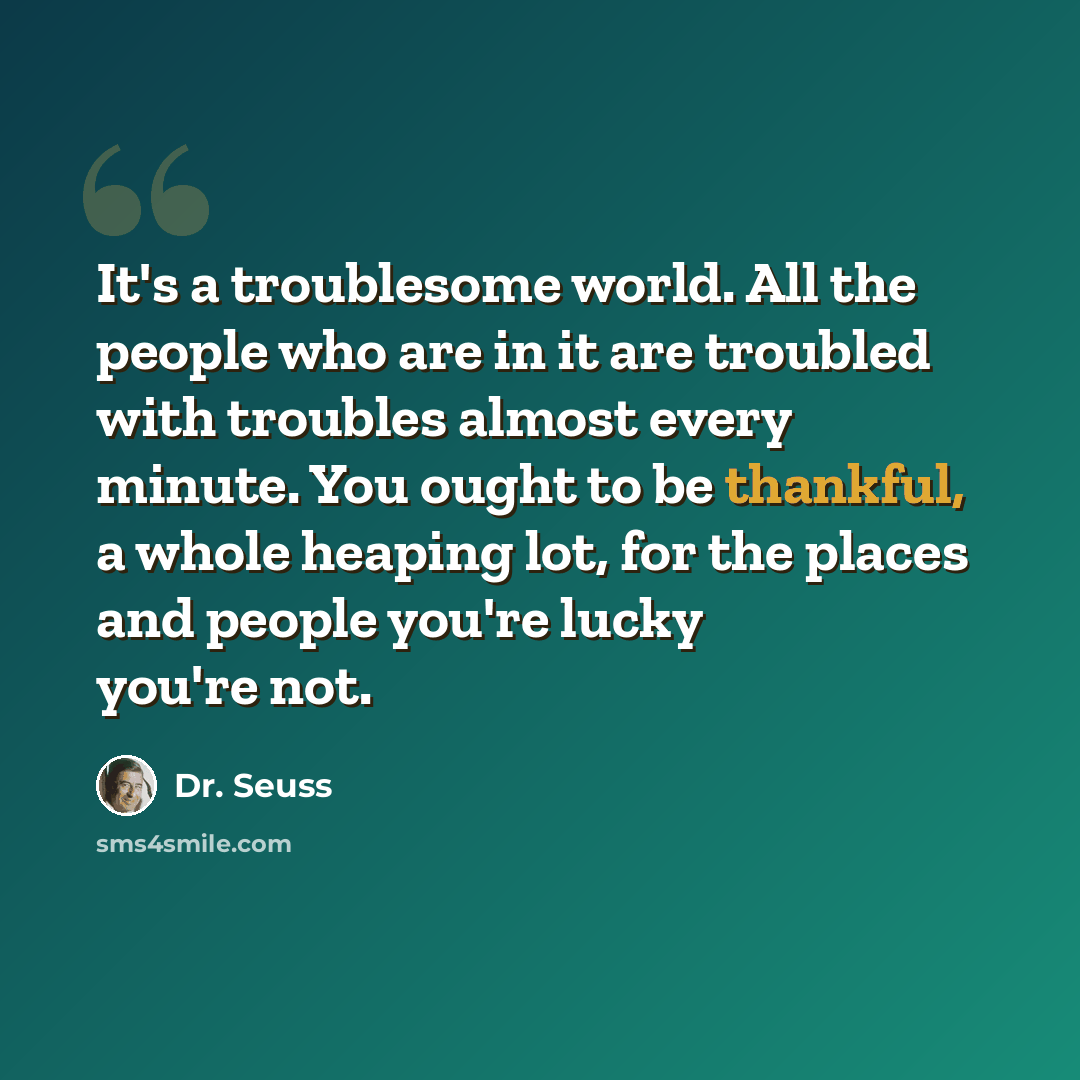 “It's a troublesome world. All the people who are in it are troubled with troubles almost every minute. You ought to be thankful, a whole heaping lot, for the places and people you're lucky you're not.” quote by Dr. Seuss