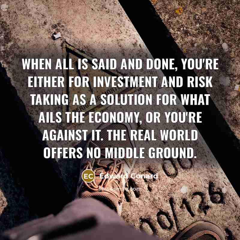 “When all is said and done, you're either for investment and risk taking as a solution for what ails the economy, or you're against it. The real world offers no middle ground.” quote by Edward Conard