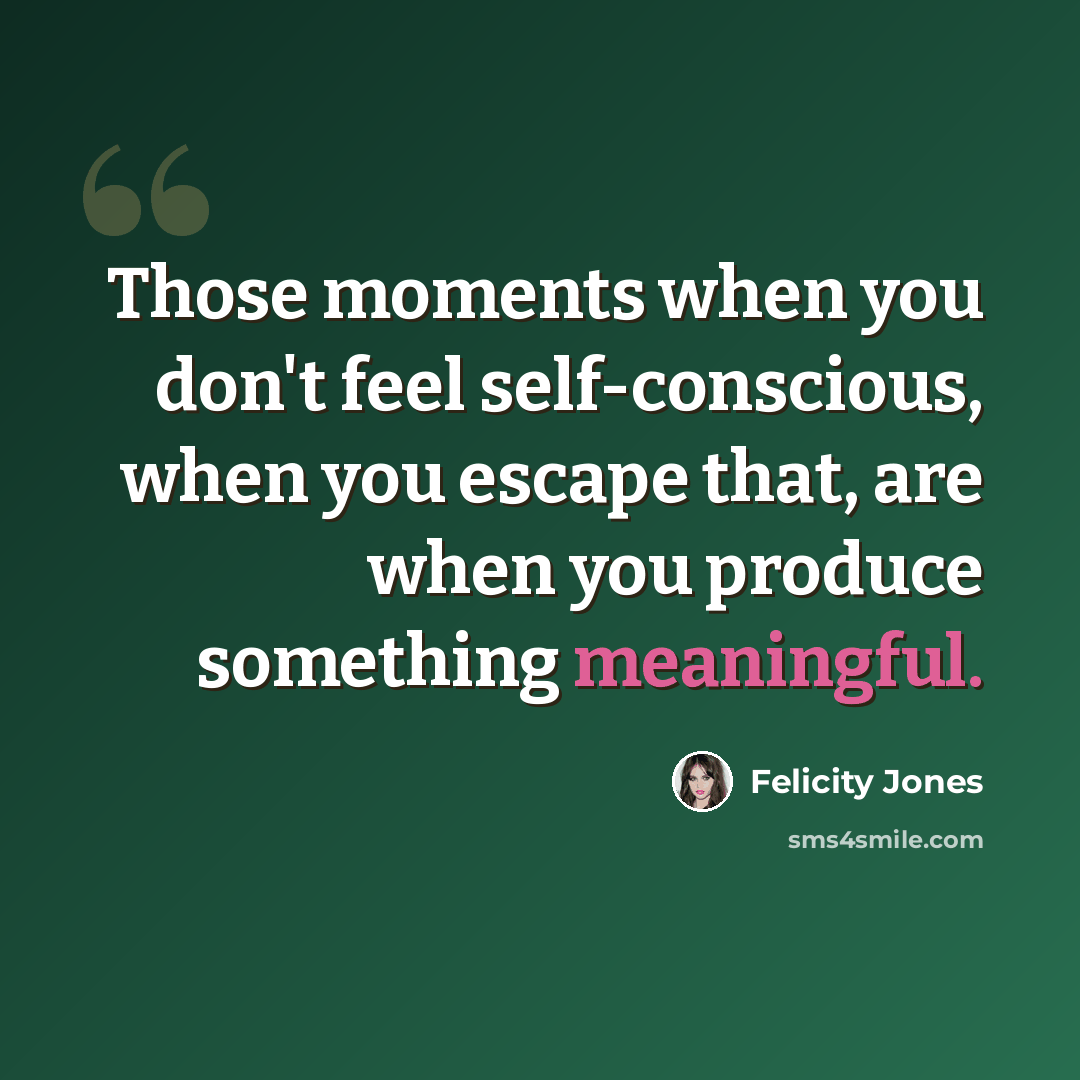 “Those moments when you don't feel self-conscious, when you escape that, are when you produce something meaningful.” quote by Felicity Jones