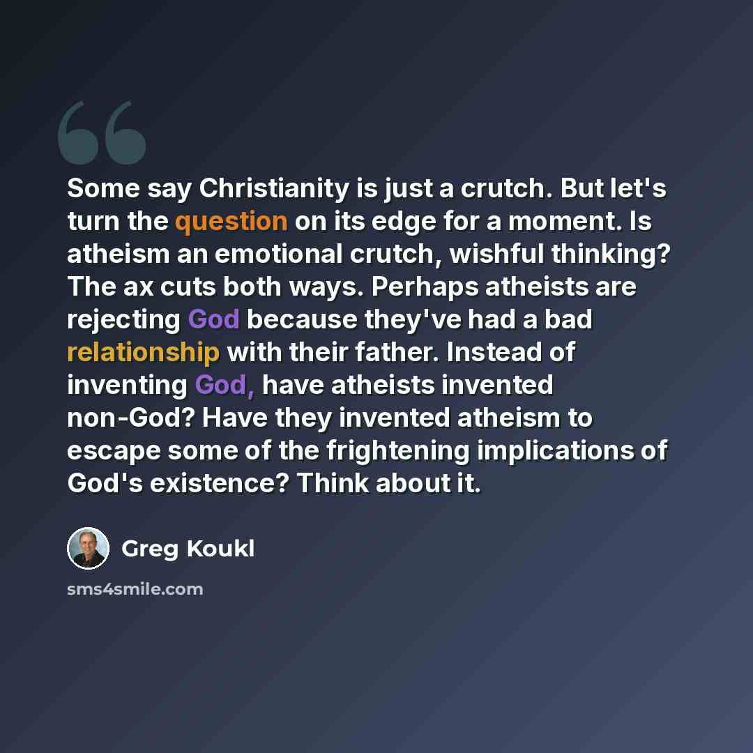 “Some say Christianity is just a crutch. But let's turn the question on its edge for a moment. Is atheism an emotional crutch, wishful thinking? The ax cuts both ways. Perhaps atheists are rejecting God because they've had a bad relationship with their father. Instead of inventing God, have…” quote by Greg Koukl