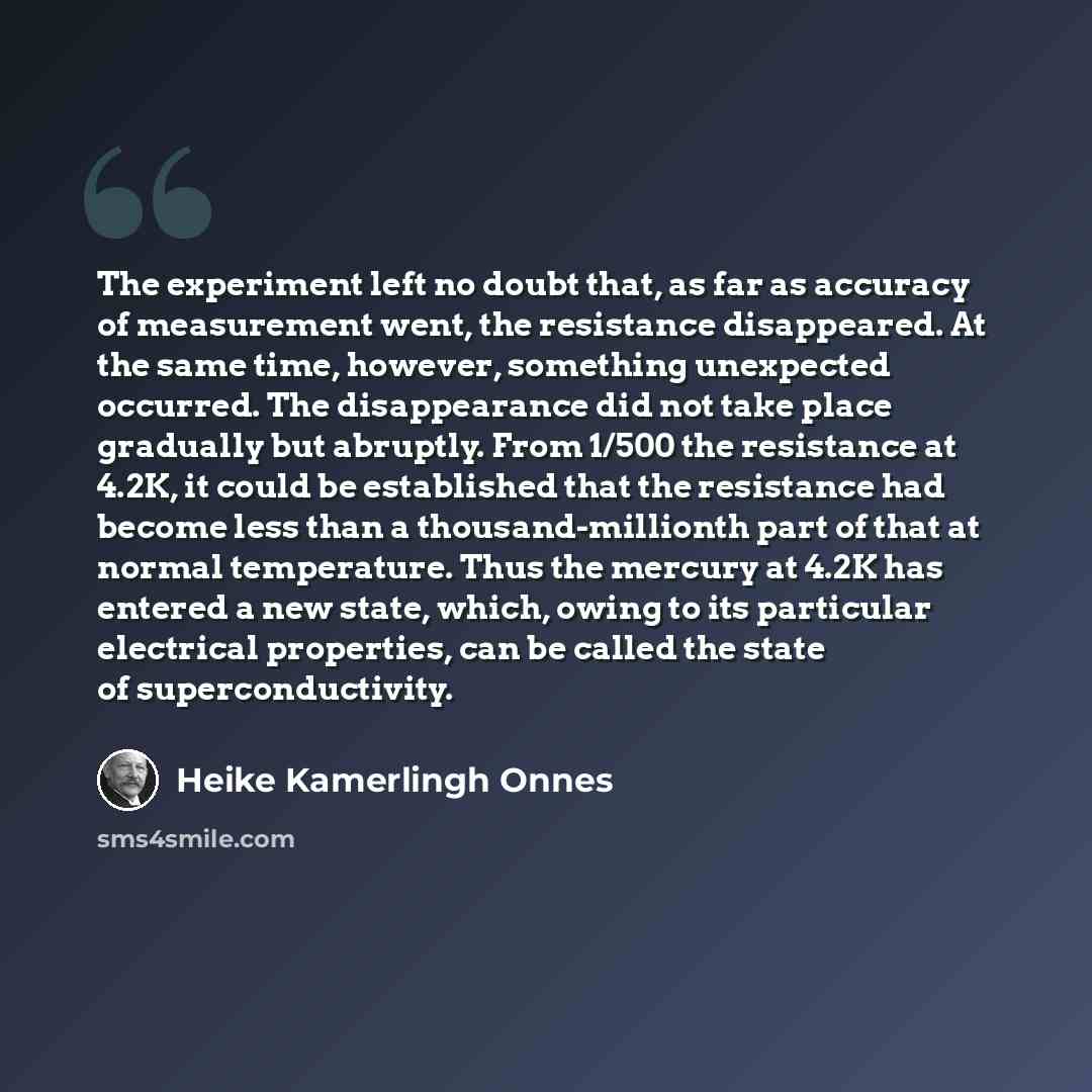 “The experiment left no doubt that, as far as accuracy of measurement went, the resistance disappeared. At the same time, however, something unexpected occurred. The disappearance did not take place gradually but abruptly. From 1/500 the resistance at 4.2K, it could be established that the…” quote by Heike Kamerlingh Onnes
