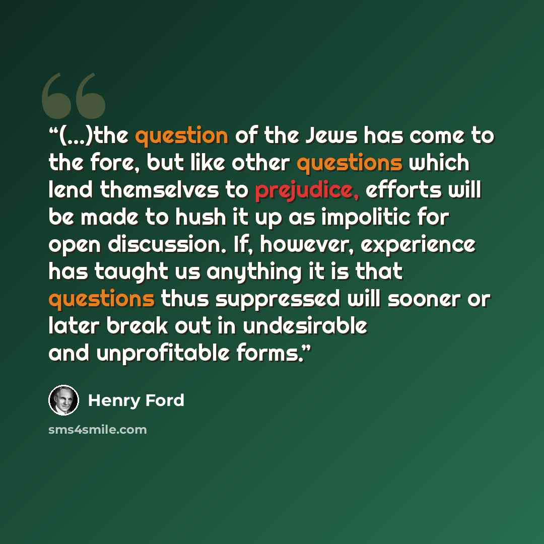 “(...)the question of the Jews has come to the fore, but like other questions which lend themselves to prejudice, efforts will be made to hush it up as impolitic for open discussion. If, however, experience has taught us anything it is that questions thus suppressed will sooner or later break out…” quote by Henry Ford