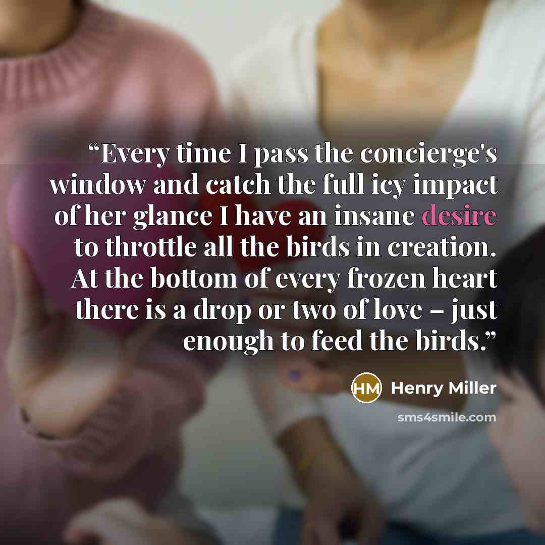 “Every time I pass the concierge's window and catch the full icy impact of her glance I have an insane desire to throttle all the birds in creation. At the bottom of every frozen heart there is a drop or two of love – just enough to feed the birds.” quote by Henry Miller