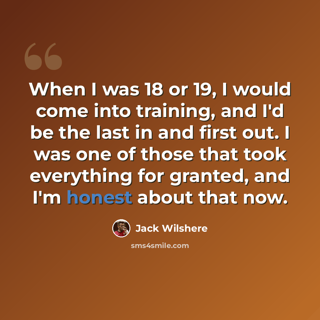 “When I was 18 or 19, I would come into training, and I'd be the last in and first out. I was one of those that took everything for granted, and I'm honest about that now.” quote by Jack Wilshere