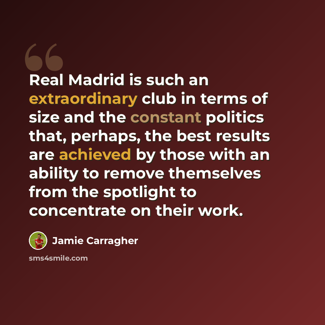 “Real Madrid is such an extraordinary club in terms of size and the constant politics that, perhaps, the best results are achieved by those with an ability to remove themselves from the spotlight to concentrate on their work.” quote by Jamie Carragher