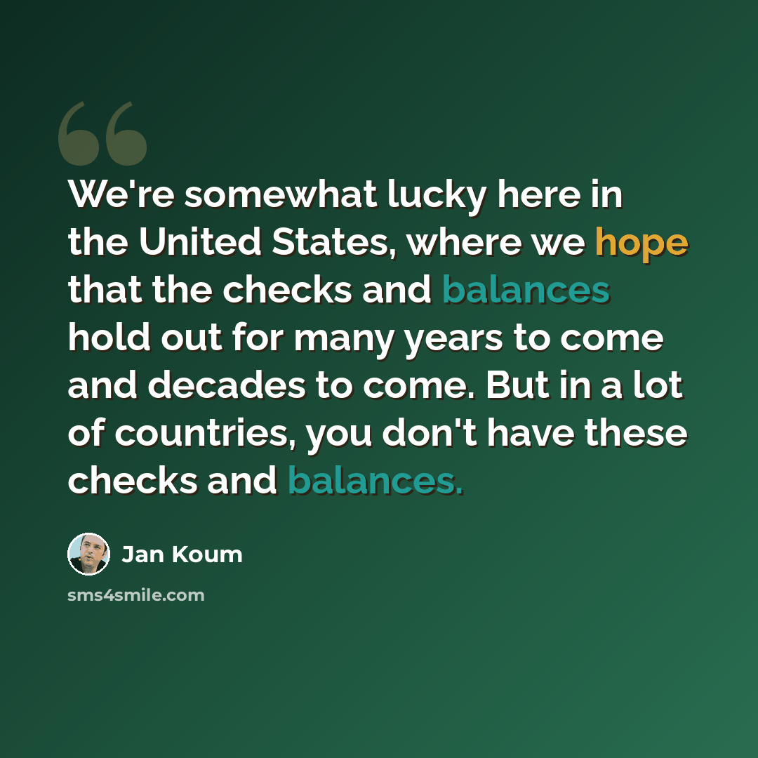 “We're somewhat lucky here in the United States, where we hope that the checks and balances hold out for many years to come and decades to come. But in a lot of countries, you don't have these checks and balances.” quote by Jan Koum