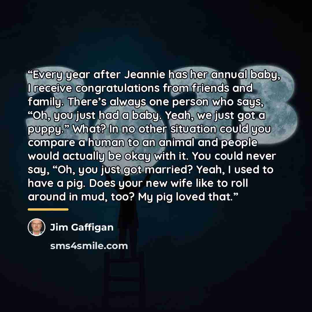 “Every year after Jeannie has her annual baby, I receive congratulations from friends and family. There’s always one person who says, “Oh, you just had a baby. Yeah, we just got a puppy.” What? In no other situation could you compare a human to an animal and people would actually be okay with it…” quote by Jim Gaffigan