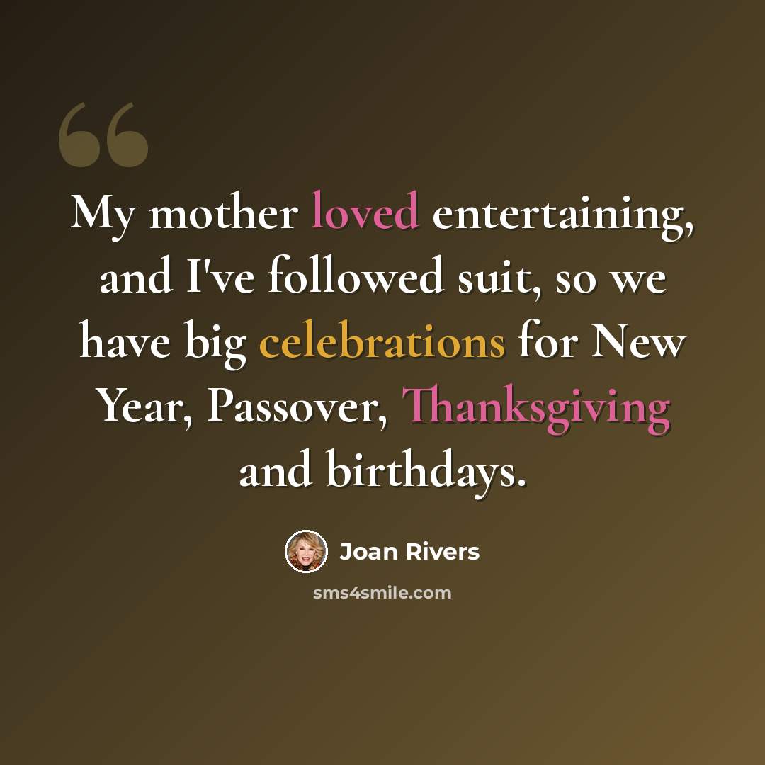 “My mother loved entertaining, and I've followed suit, so we have big celebrations for New Year, Passover, Thanksgiving and birthdays.” quote by Joan Rivers