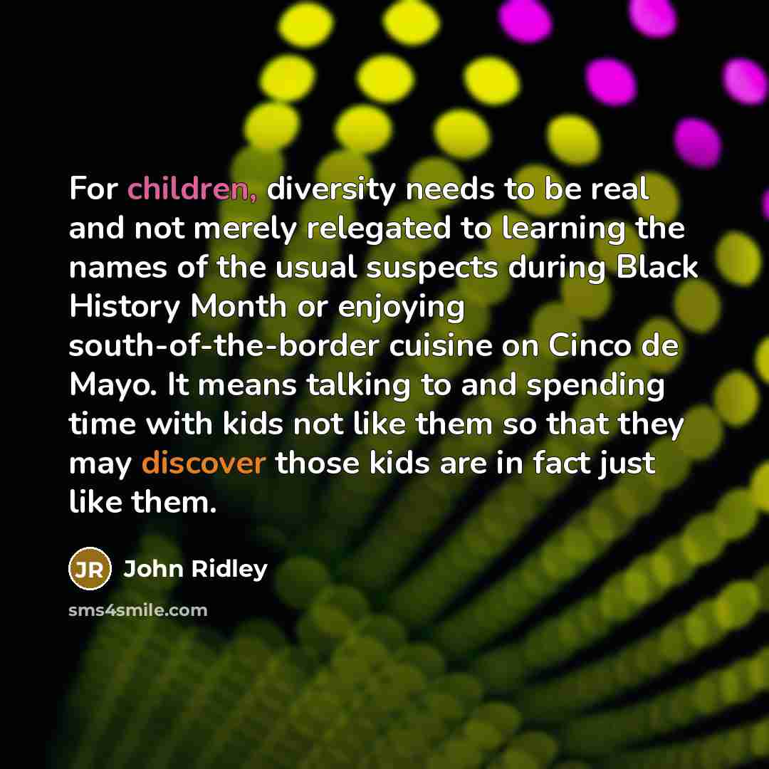 “For children, diversity needs to be real and not merely relegated to learning the names of the usual suspects during Black History Month or enjoying south-of-the-border cuisine on Cinco de Mayo. It means talking to and spending time with kids not like them so that they may discover those kids are…” quote by John Ridley