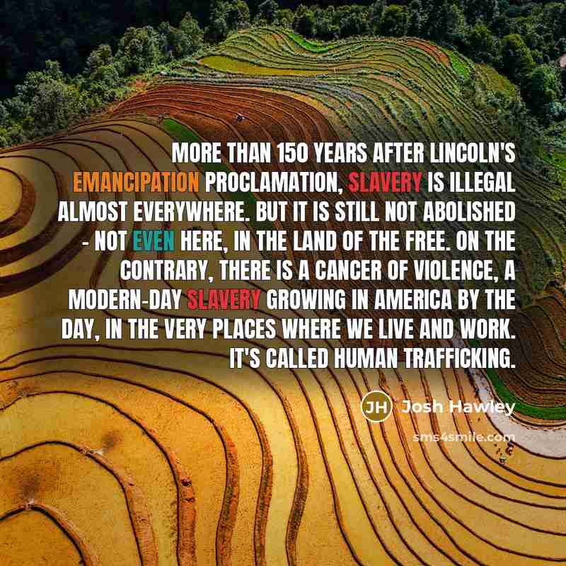 “More than 150 years after Lincoln's Emancipation Proclamation, slavery is illegal almost everywhere. But it is still not abolished - not even here, in the land of the free. On the contrary, there is a cancer of violence, a modern-day slavery growing in America by the day, in the very places where…” quote by Josh Hawley