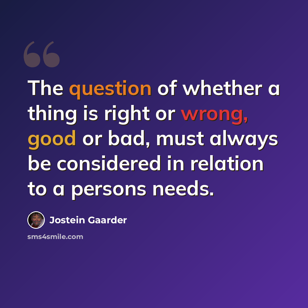 “The question of whether a thing is right or wrong, good or bad, must always be considered in relation to a persons needs.” quote by Jostein Gaarder