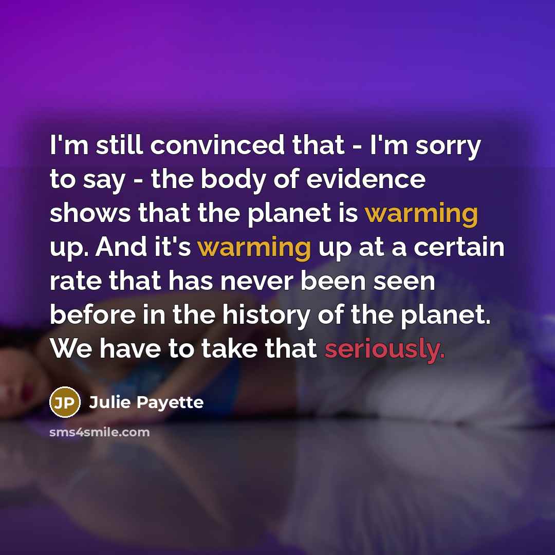“I'm still convinced that - I'm sorry to say - the body of evidence shows that the planet is warming up. And it's warming up at a certain rate that has never been seen before in the history of the planet. We have to take that seriously.” quote by Julie Payette