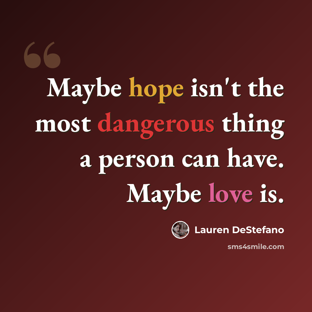 “Maybe hope isn't the most dangerous thing a person can have. Maybe love is.” quote by Lauren DeStefano